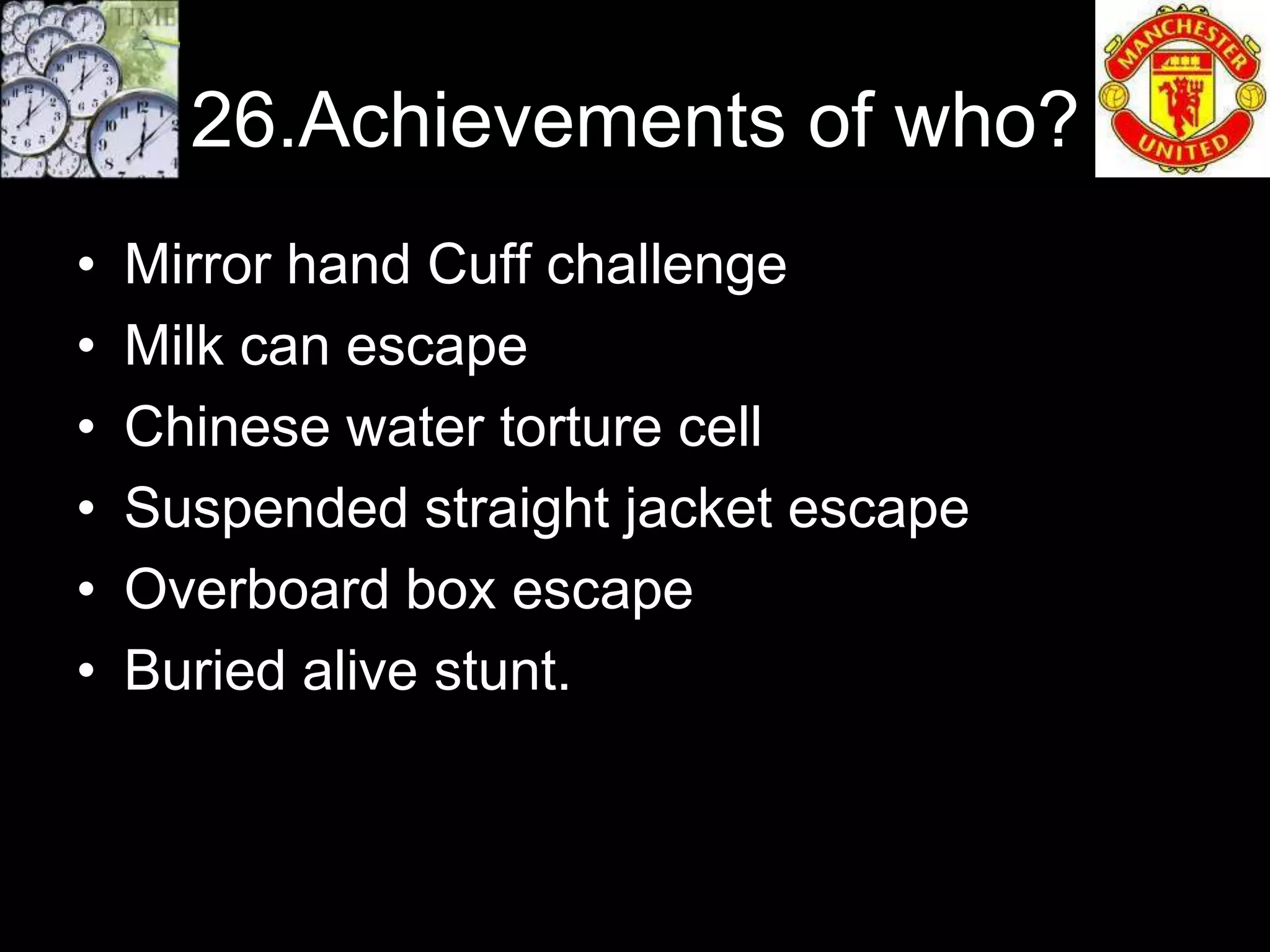 26.Achievements of who?
•   Mirror hand Cuff challenge
•   Milk can escape
•   Chinese water torture cell
•   Suspended straight jacket escape
•   Overboard box escape
•   Buried alive stunt.
 