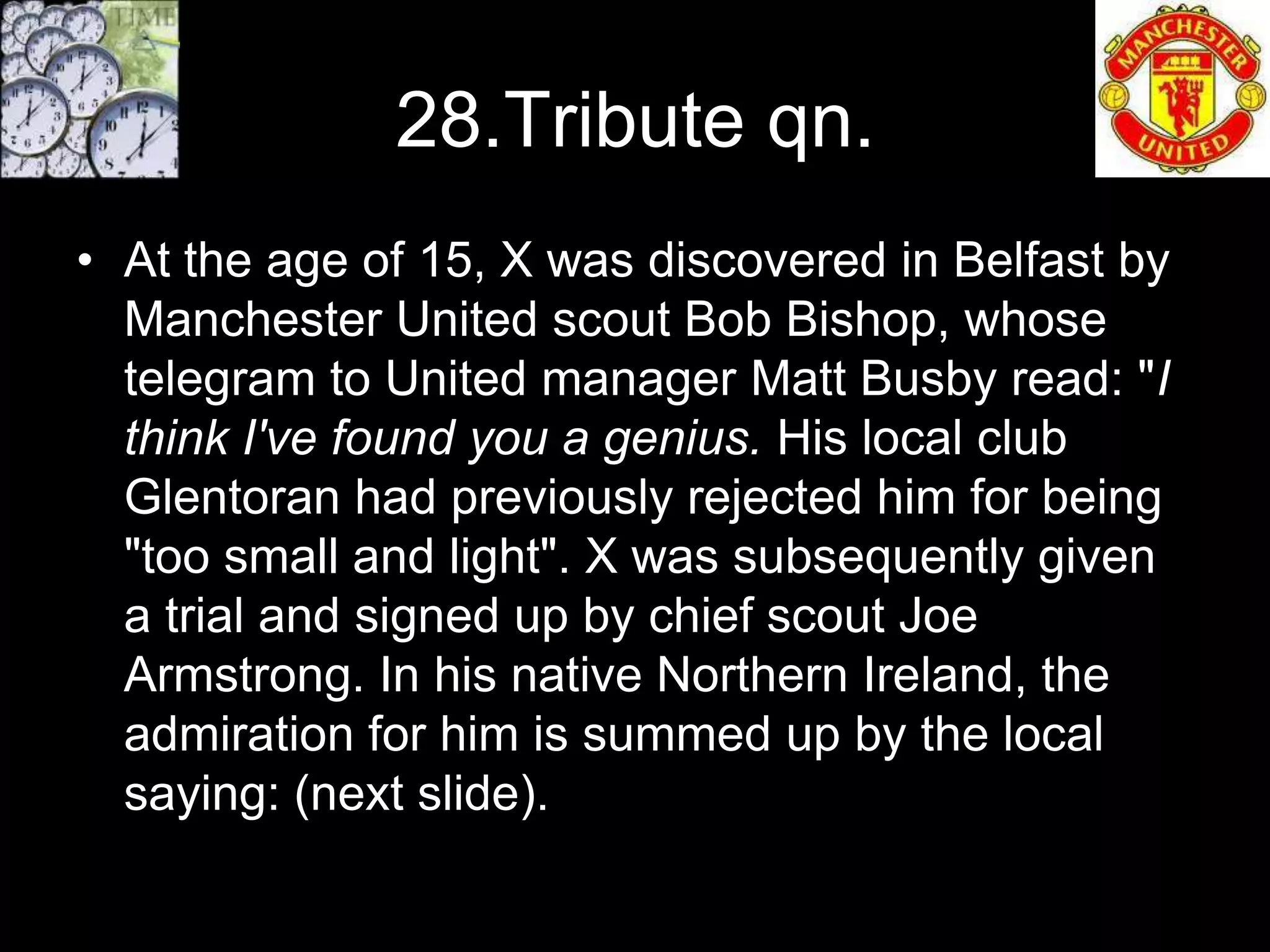 28.Tribute qn.
• At the age of 15, X was discovered in Belfast by
  Manchester United scout Bob Bishop, whose
  telegram to United manager Matt Busby read: "I
  think I've found you a genius. His local club
  Glentoran had previously rejected him for being
  "too small and light". X was subsequently given
  a trial and signed up by chief scout Joe
  Armstrong. In his native Northern Ireland, the
  admiration for him is summed up by the local
  saying: (next slide).
 
