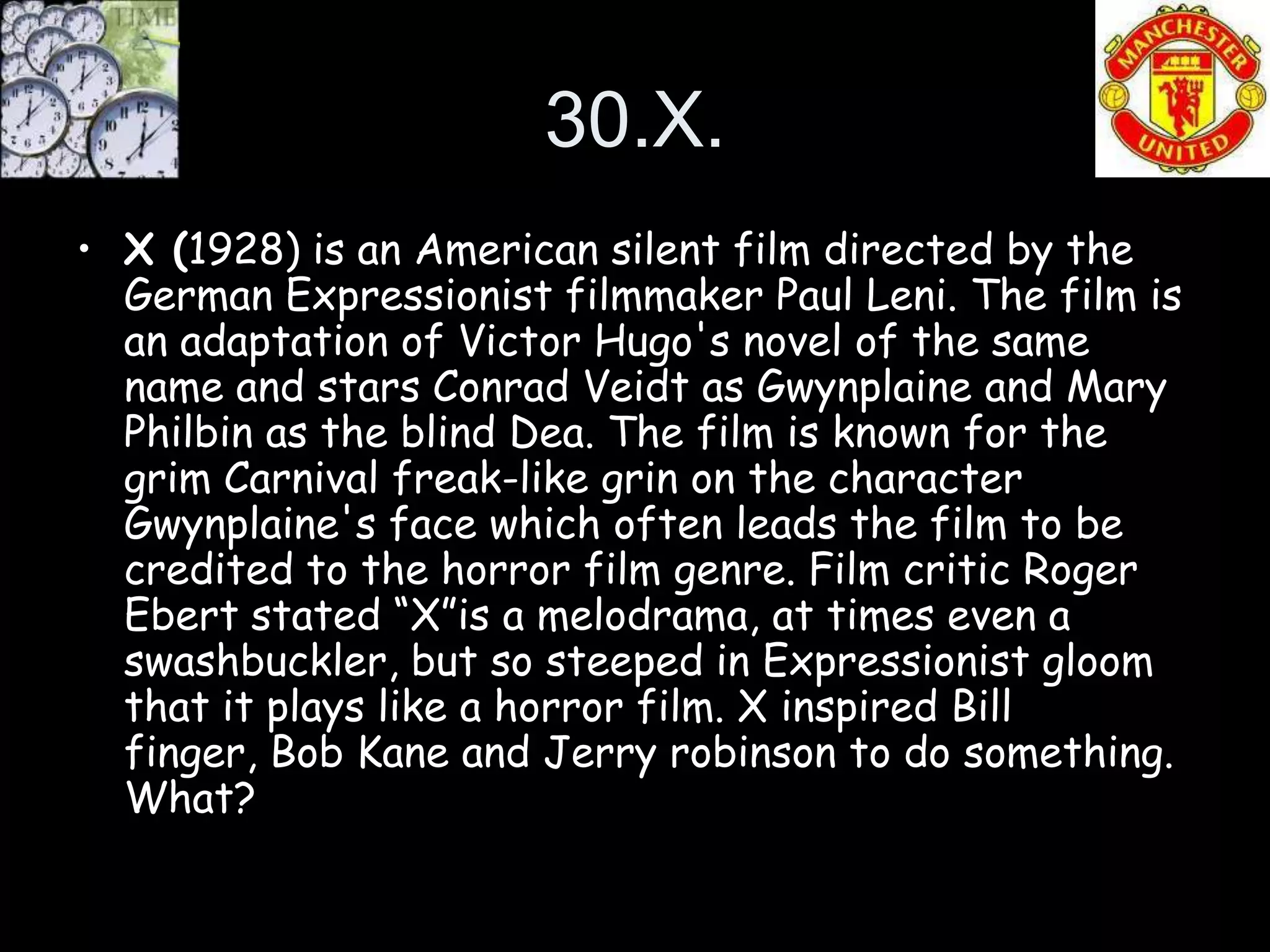 30.X.
• X (1928) is an American silent film directed by the
  German Expressionist filmmaker Paul Leni. The film is
  an adaptation of Victor Hugo's novel of the same
  name and stars Conrad Veidt as Gwynplaine and Mary
  Philbin as the blind Dea. The film is known for the
  grim Carnival freak-like grin on the character
  Gwynplaine's face which often leads the film to be
  credited to the horror film genre. Film critic Roger
  Ebert stated “X”is a melodrama, at times even a
  swashbuckler, but so steeped in Expressionist gloom
  that it plays like a horror film. X inspired Bill
  finger, Bob Kane and Jerry robinson to do something.
  What?
 