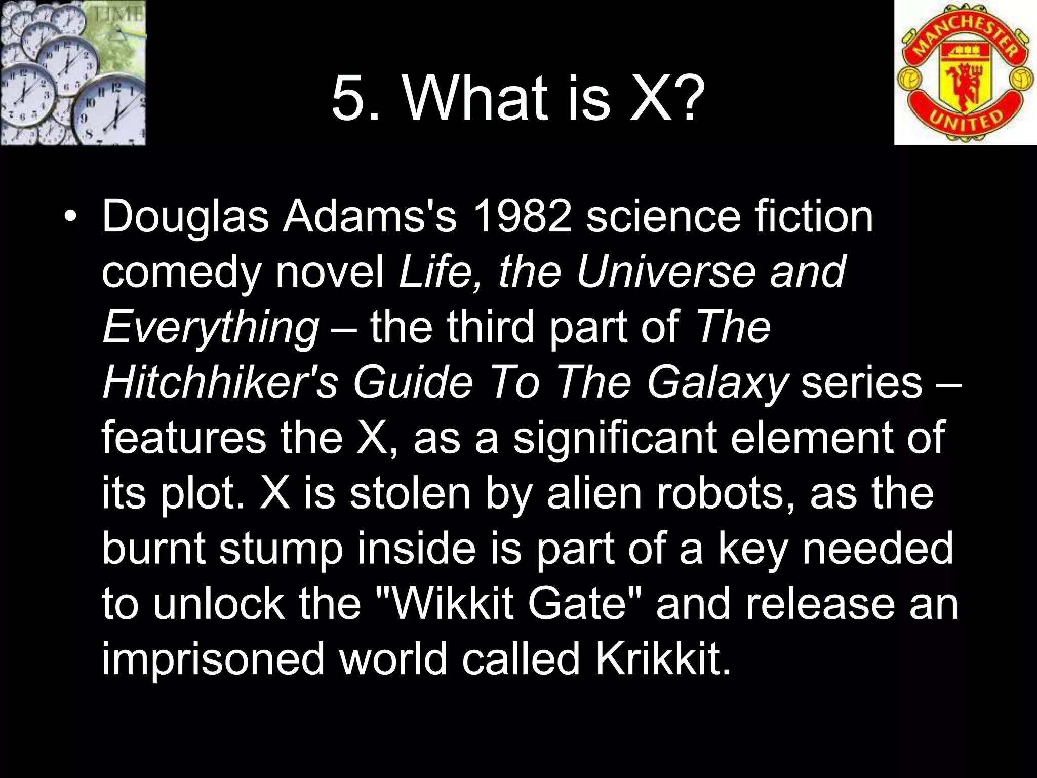 5. What is X?
• Douglas Adams's 1982 science fiction
  comedy novel Life, the Universe and
  Everything – the third part of The
  Hitchhiker's Guide To The Galaxy series –
  features the X, as a significant element of
  its plot. X is stolen by alien robots, as the
  burnt stump inside is part of a key needed
  to unlock the "Wikkit Gate" and release an
  imprisoned world called Krikkit.
 