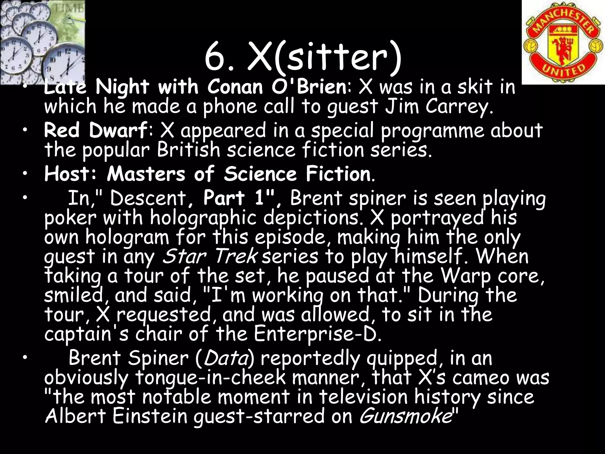 6. X(sitter)
• Late Night with Conan O'Brien: X was in a skit in
  which he made a phone call to guest Jim Carrey.
• Red Dwarf: X appeared in a special programme about
  the popular British science fiction series.
• Host: Masters of Science Fiction.
•    In," Descent, Part 1", Brent spiner is seen playing
  poker with holographic depictions. X portrayed his
  own hologram for this episode, making him the only
  guest in any Star Trek series to play himself. When
  taking a tour of the set, he paused at the Warp core,
  smiled, and said, "I'm working on that." During the
  tour, X requested, and was allowed, to sit in the
  captain's chair of the Enterprise-D.
•    Brent Spiner (Data) reportedly quipped, in an
  obviously tongue-in-cheek manner, that X’s cameo was
  "the most notable moment in television history since
  Albert Einstein guest-starred on Gunsmoke"
 