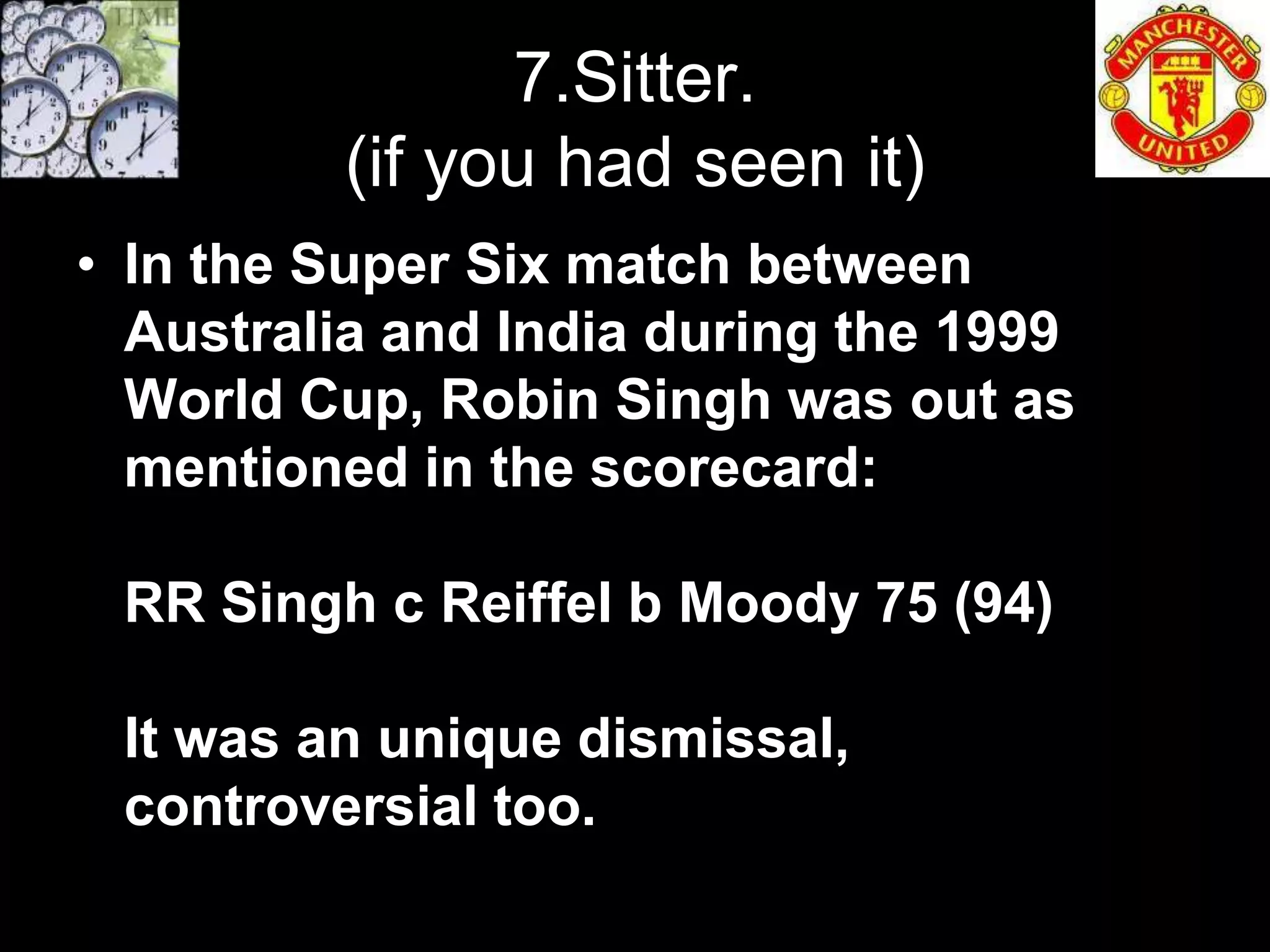 7.Sitter.
         (if you had seen it)
• In the Super Six match between
  Australia and India during the 1999
  World Cup, Robin Singh was out as
  mentioned in the scorecard:

 RR Singh c Reiffel b Moody 75 (94)

 It was an unique dismissal,
 controversial too.
 