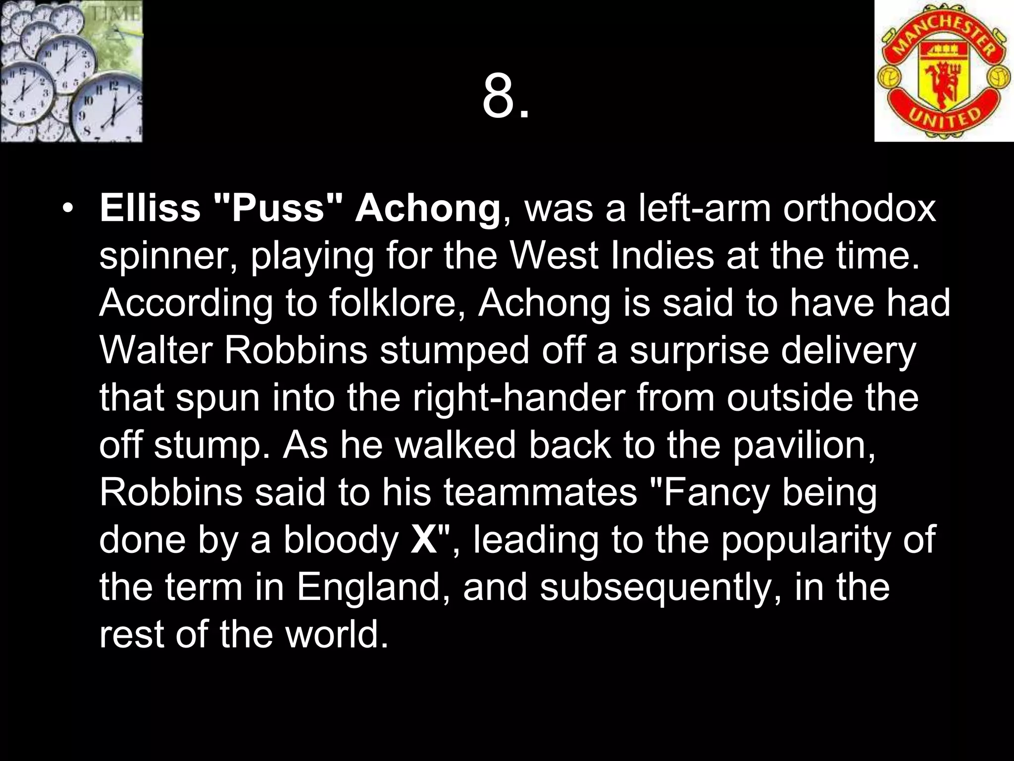 8.
• Elliss "Puss" Achong, was a left-arm orthodox
  spinner, playing for the West Indies at the time.
  According to folklore, Achong is said to have had
  Walter Robbins stumped off a surprise delivery
  that spun into the right-hander from outside the
  off stump. As he walked back to the pavilion,
  Robbins said to his teammates "Fancy being
  done by a bloody X", leading to the popularity of
  the term in England, and subsequently, in the
  rest of the world.
 