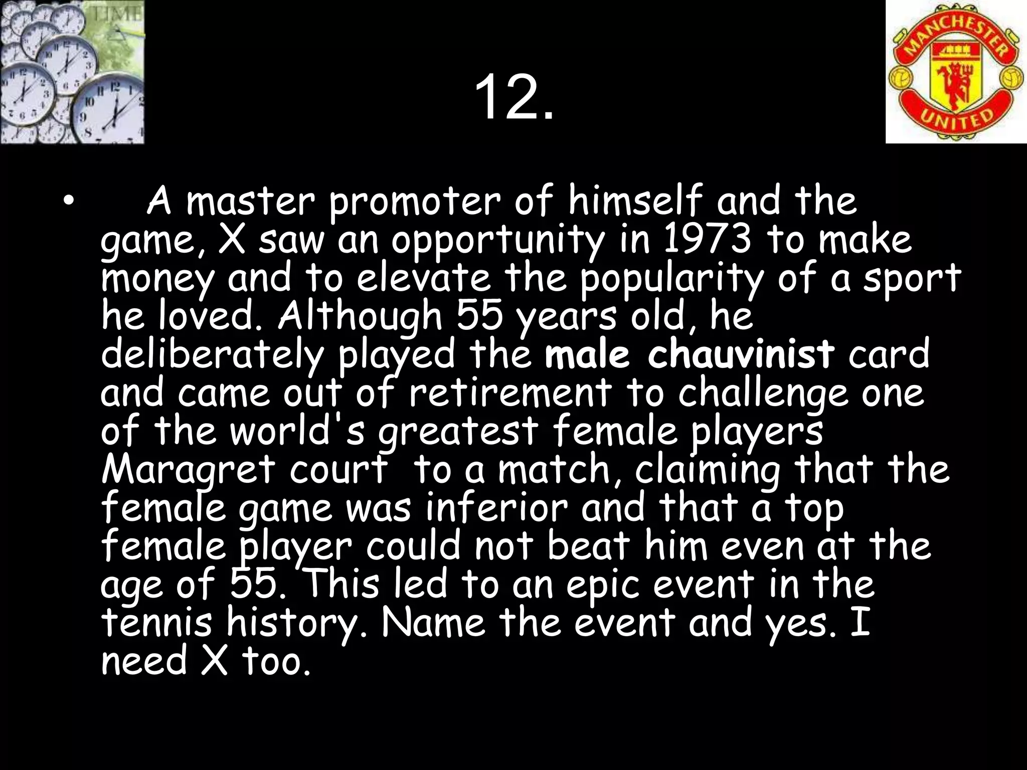 12.
•     A master promoter of himself and the
    game, X saw an opportunity in 1973 to make
    money and to elevate the popularity of a sport
    he loved. Although 55 years old, he
    deliberately played the male chauvinist card
    and came out of retirement to challenge one
    of the world's greatest female players
    Maragret court to a match, claiming that the
    female game was inferior and that a top
    female player could not beat him even at the
    age of 55. This led to an epic event in the
    tennis history. Name the event and yes. I
    need X too.
 