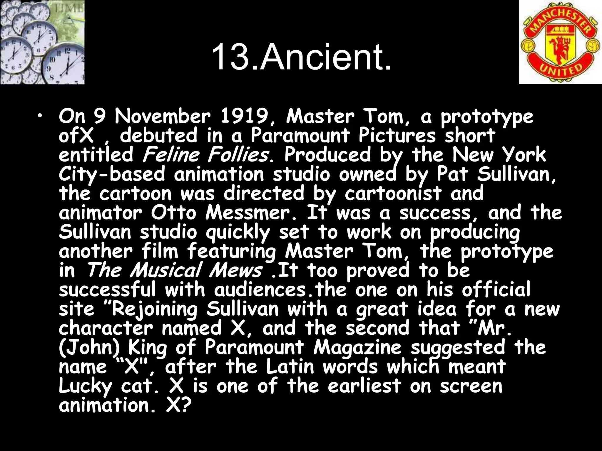 13.Ancient.
• On 9 November 1919, Master Tom, a prototype
  ofX , debuted in a Paramount Pictures short
  entitled Feline Follies. Produced by the New York
  City-based animation studio owned by Pat Sullivan,
  the cartoon was directed by cartoonist and
  animator Otto Messmer. It was a success, and the
  Sullivan studio quickly set to work on producing
  another film featuring Master Tom, the prototype
  in The Musical Mews .It too proved to be
  successful with audiences.the one on his official
  site ”Rejoining Sullivan with a great idea for a new
  character named X, and the second that ”Mr.
  (John) King of Paramount Magazine suggested the
  name “X", after the Latin words which meant
  Lucky cat. X is one of the earliest on screen
  animation. X?
 