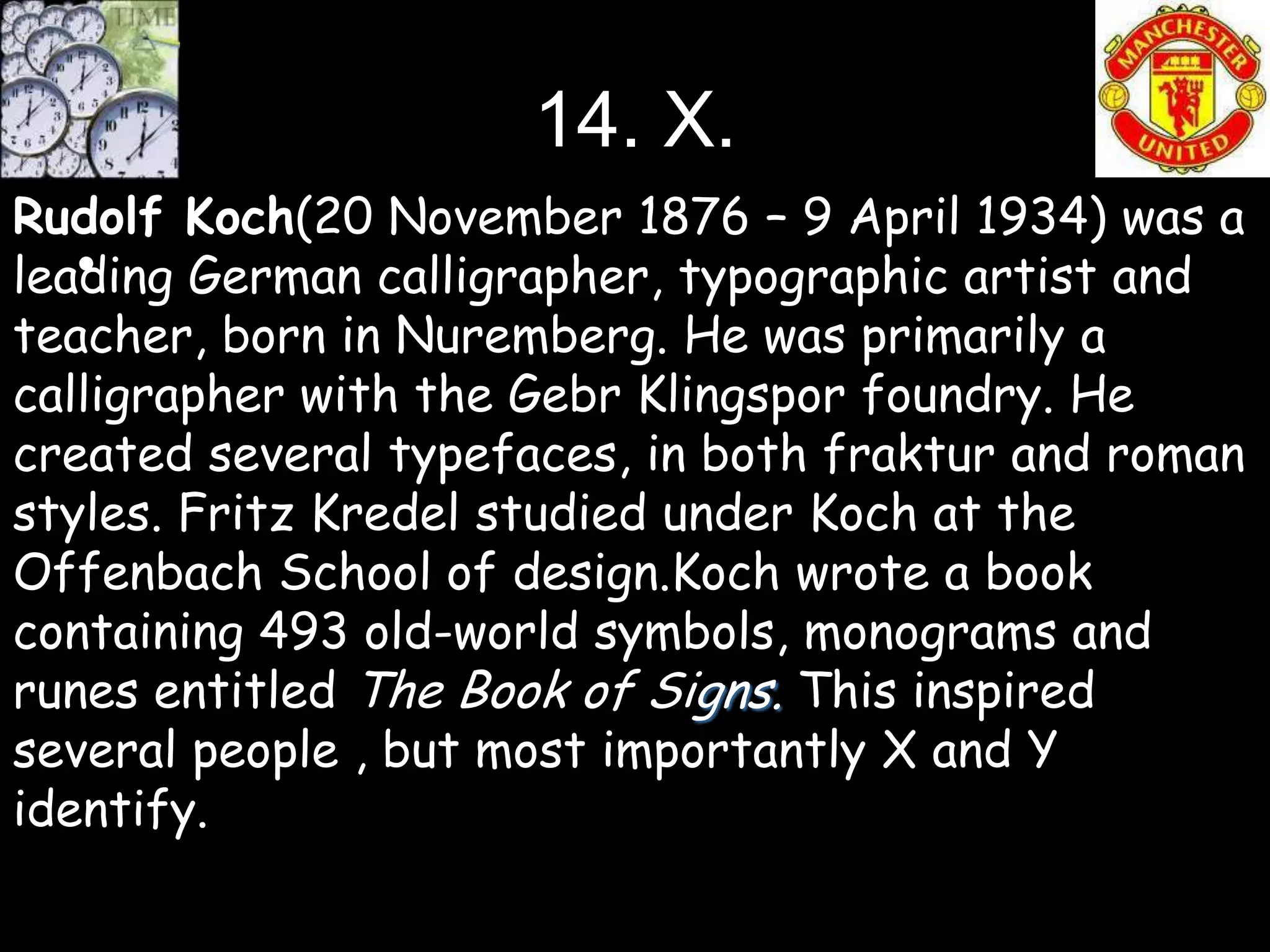 14. X.
Rudolf Koch(20 November 1876 – 9 April 1934) was a
   •
leading German calligrapher, typographic artist and
teacher, born in Nuremberg. He was primarily a
calligrapher with the Gebr Klingspor foundry. He
created several typefaces, in both fraktur and roman
styles. Fritz Kredel studied under Koch at the
Offenbach School of design.Koch wrote a book
containing 493 old-world symbols, monograms and
runes entitled The Book of Signs. This inspired
several people , but most importantly X and Y
identify.
 