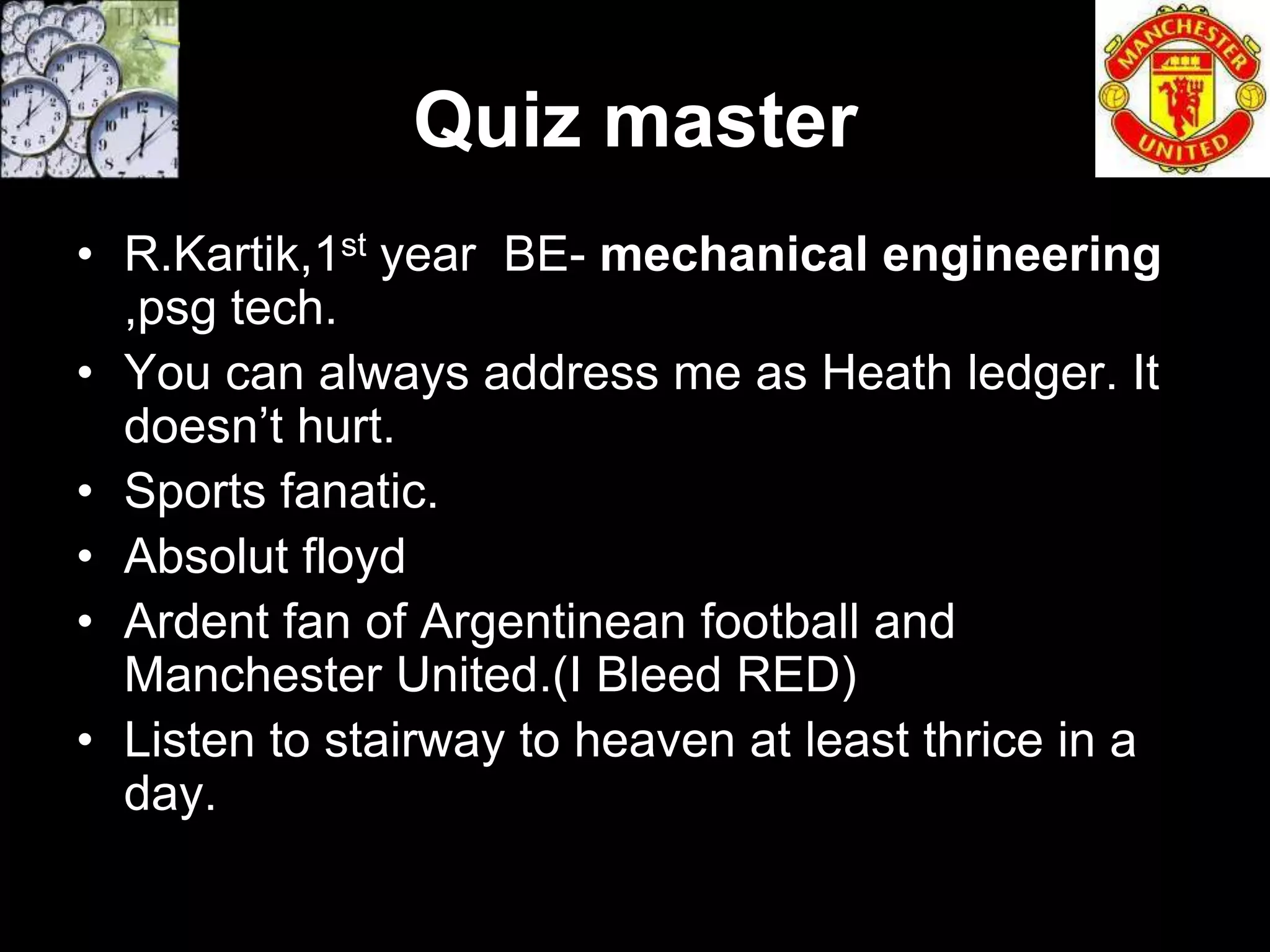 Quiz master
• R.Kartik,1st year BE- mechanical engineering
  ,psg tech.
• You can always address me as Heath ledger. It
  doesn’t hurt.
• Sports fanatic.
• Absolut floyd
• Ardent fan of Argentinean football and
  Manchester United.(I Bleed RED)
• Listen to stairway to heaven at least thrice in a
  day.
 