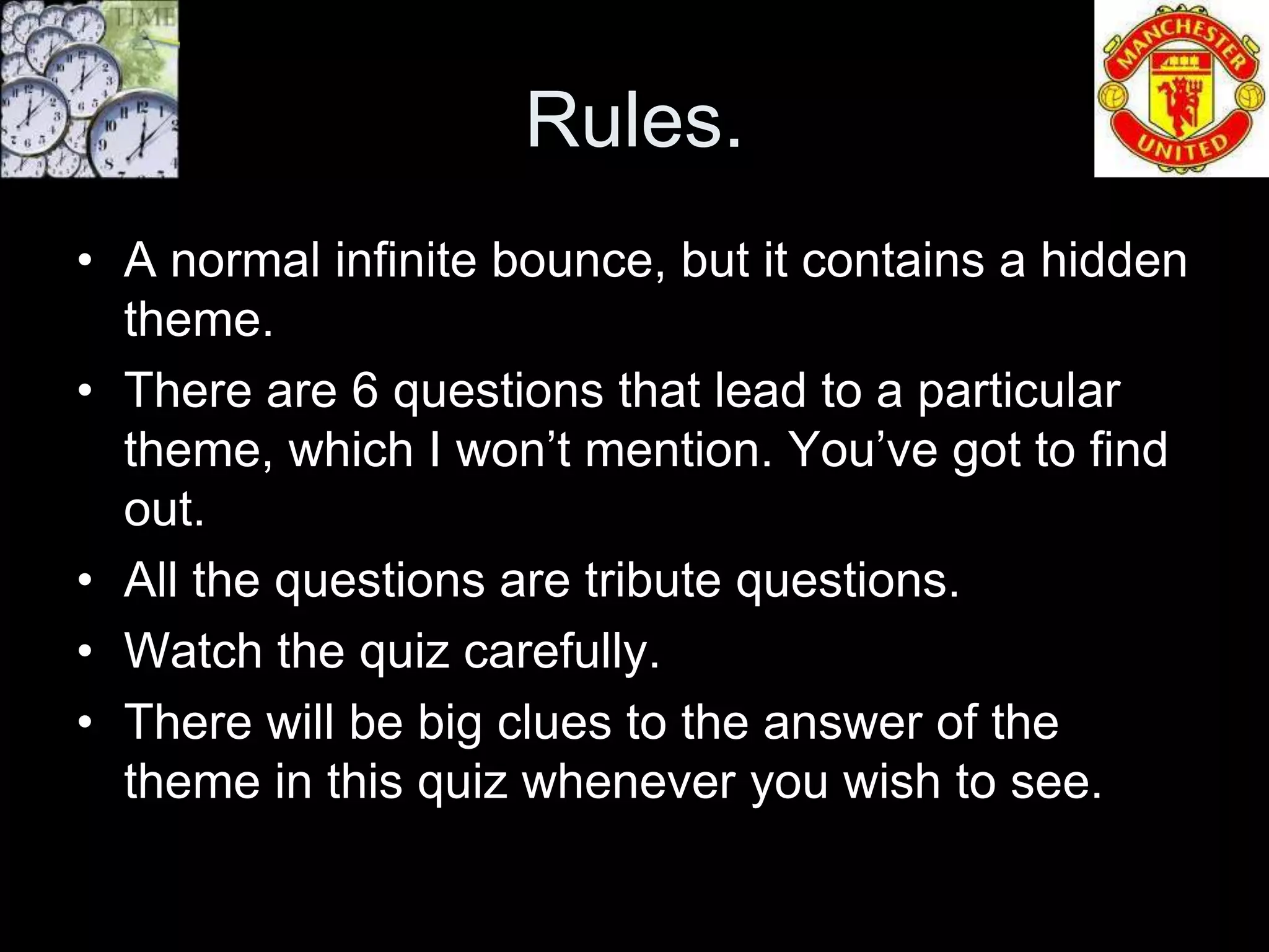 Rules.
• A normal infinite bounce, but it contains a hidden
  theme.
• There are 6 questions that lead to a particular
  theme, which I won’t mention. You’ve got to find
  out.
• All the questions are tribute questions.
• Watch the quiz carefully.
• There will be big clues to the answer of the
  theme in this quiz whenever you wish to see.
 