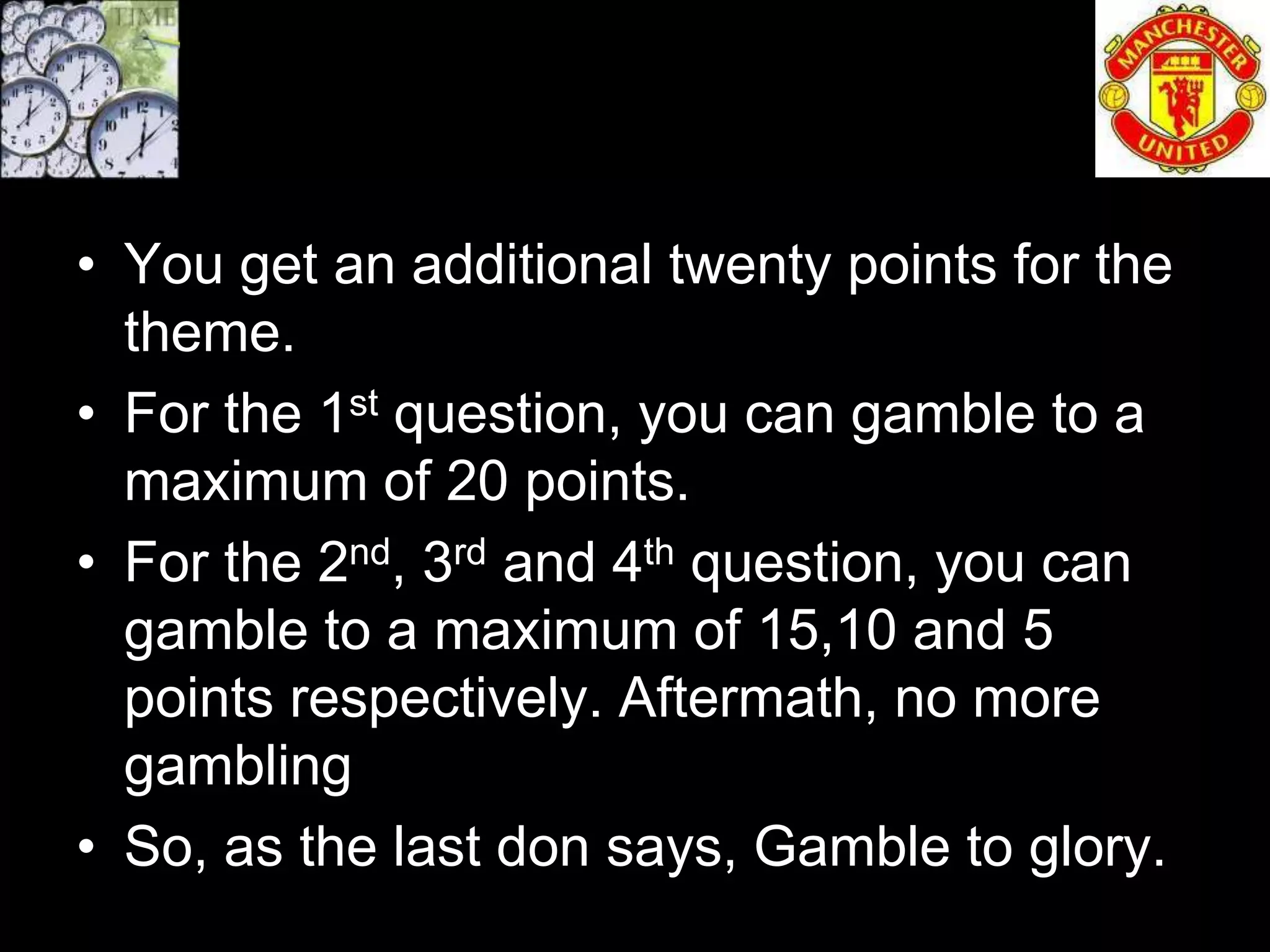 • You get an additional twenty points for the
  theme.
• For the 1st question, you can gamble to a
  maximum of 20 points.
• For the 2nd, 3rd and 4th question, you can
  gamble to a maximum of 15,10 and 5
  points respectively. Aftermath, no more
  gambling
• So, as the last don says, Gamble to glory.
 