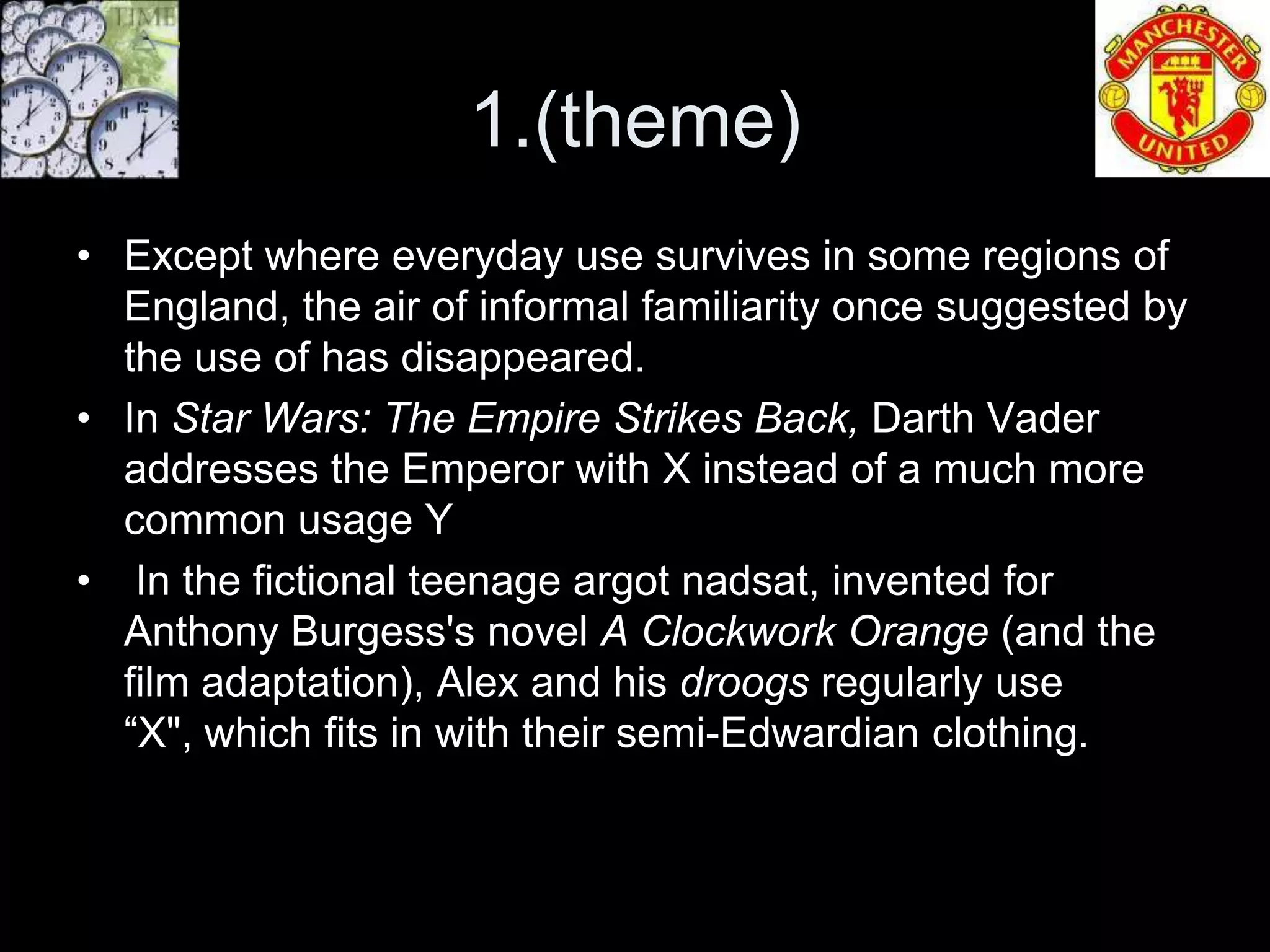 1.(theme)
• Except where everyday use survives in some regions of
  England, the air of informal familiarity once suggested by
  the use of has disappeared.
• In Star Wars: The Empire Strikes Back, Darth Vader
  addresses the Emperor with X instead of a much more
  common usage Y
• In the fictional teenage argot nadsat, invented for
  Anthony Burgess's novel A Clockwork Orange (and the
  film adaptation), Alex and his droogs regularly use
  “X", which fits in with their semi-Edwardian clothing.
 