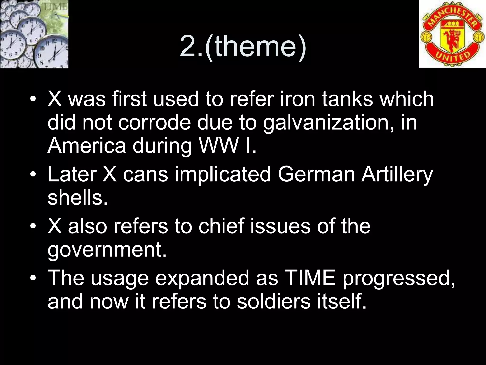 2.(theme)
• X was first used to refer iron tanks which
  did not corrode due to galvanization, in
  America during WW I.
• Later X cans implicated German Artillery
  shells.
• X also refers to chief issues of the
  government.
• The usage expanded as TIME progressed,
  and now it refers to soldiers itself.
 