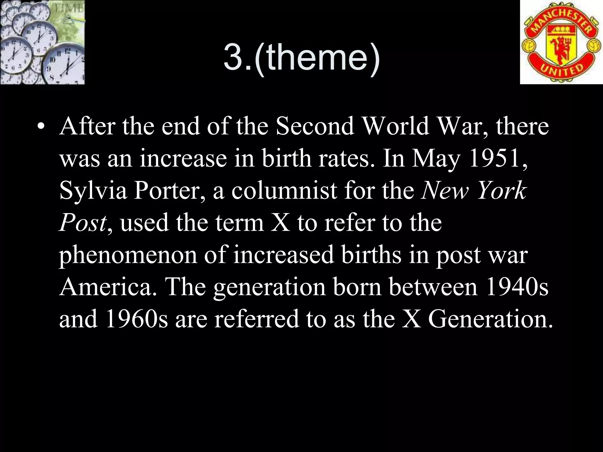 3.(theme)
• After the end of the Second World War, there
  was an increase in birth rates. In May 1951,
  Sylvia Porter, a columnist for the New York
  Post, used the term X to refer to the
  phenomenon of increased births in post war
  America. The generation born between 1940s
  and 1960s are referred to as the X Generation.
 