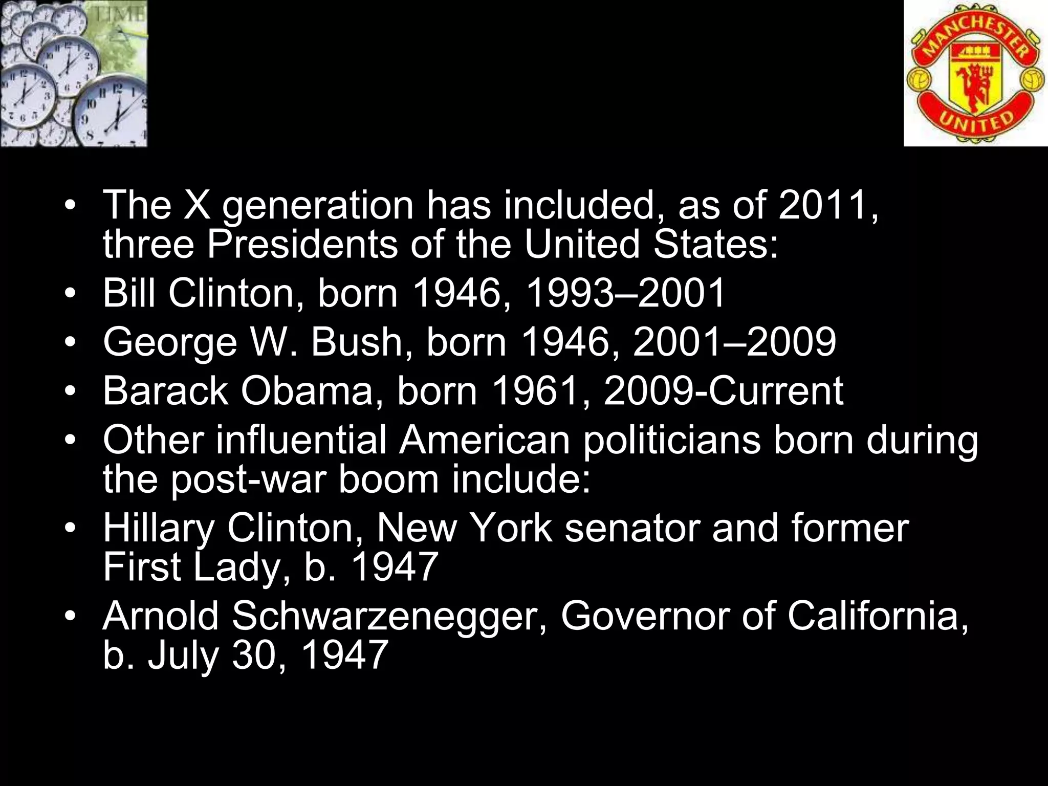 • The X generation has included, as of 2011,
  three Presidents of the United States:
• Bill Clinton, born 1946, 1993–2001
• George W. Bush, born 1946, 2001–2009
• Barack Obama, born 1961, 2009-Current
• Other influential American politicians born during
  the post-war boom include:
• Hillary Clinton, New York senator and former
  First Lady, b. 1947
• Arnold Schwarzenegger, Governor of California,
  b. July 30, 1947
 