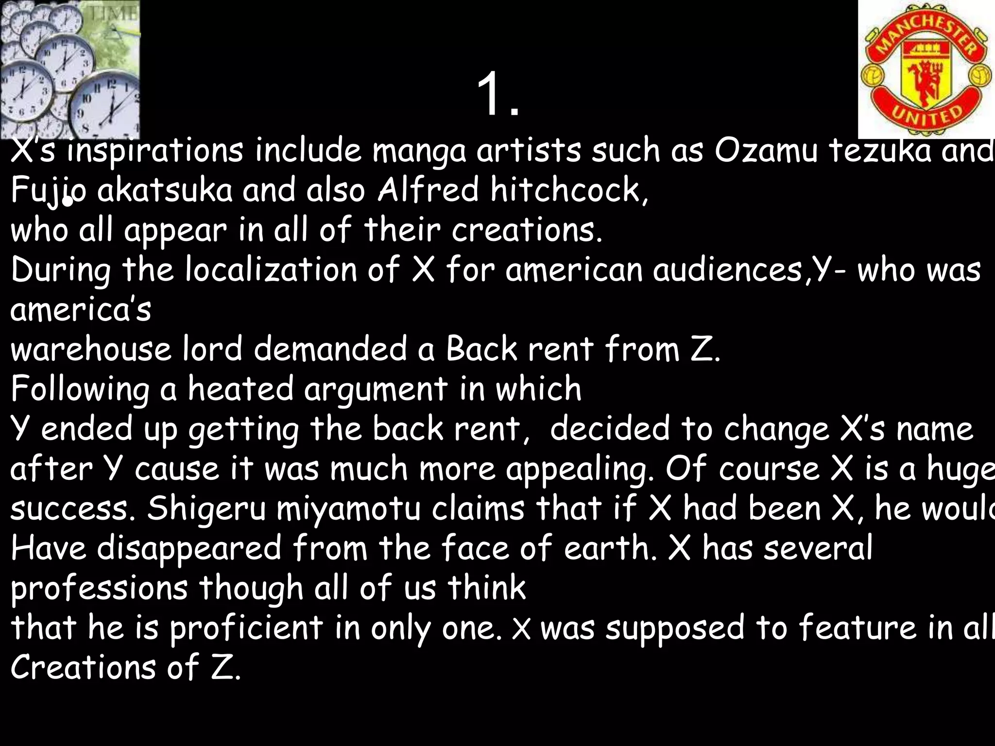 1.
X’s inspirations include manga artists such as Ozamu tezuka and
Fujio akatsuka and also Alfred hitchcock,
   •
who all appear in all of their creations.
During the localization of X for american audiences,Y- who was
america’s
warehouse lord demanded a Back rent from Z.
Following a heated argument in which
Y ended up getting the back rent, decided to change X’s name
after Y cause it was much more appealing. Of course X is a huge
success. Shigeru miyamotu claims that if X had been X, he would
Have disappeared from the face of earth. X has several
professions though all of us think
that he is proficient in only one. X was supposed to feature in all
Creations of Z.
 