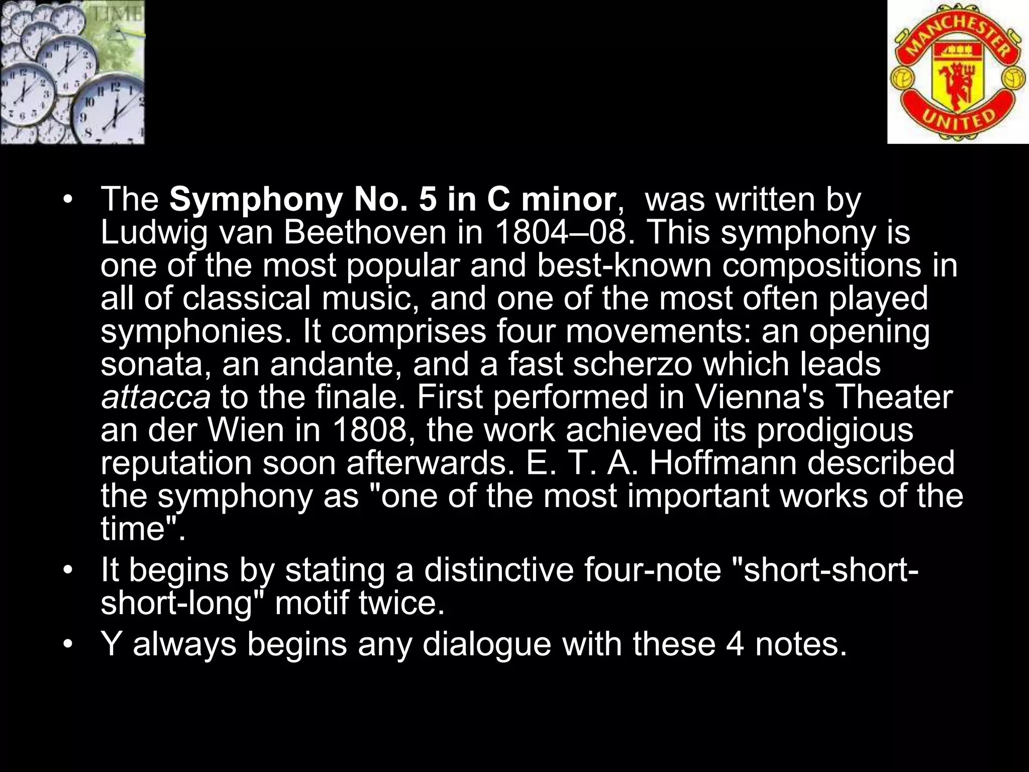 • The Symphony No. 5 in C minor, was written by
  Ludwig van Beethoven in 1804–08. This symphony is
  one of the most popular and best-known compositions in
  all of classical music, and one of the most often played
  symphonies. It comprises four movements: an opening
  sonata, an andante, and a fast scherzo which leads
  attacca to the finale. First performed in Vienna's Theater
  an der Wien in 1808, the work achieved its prodigious
  reputation soon afterwards. E. T. A. Hoffmann described
  the symphony as "one of the most important works of the
  time".
• It begins by stating a distinctive four-note "short-short-
  short-long" motif twice.
• Y always begins any dialogue with these 4 notes.
 