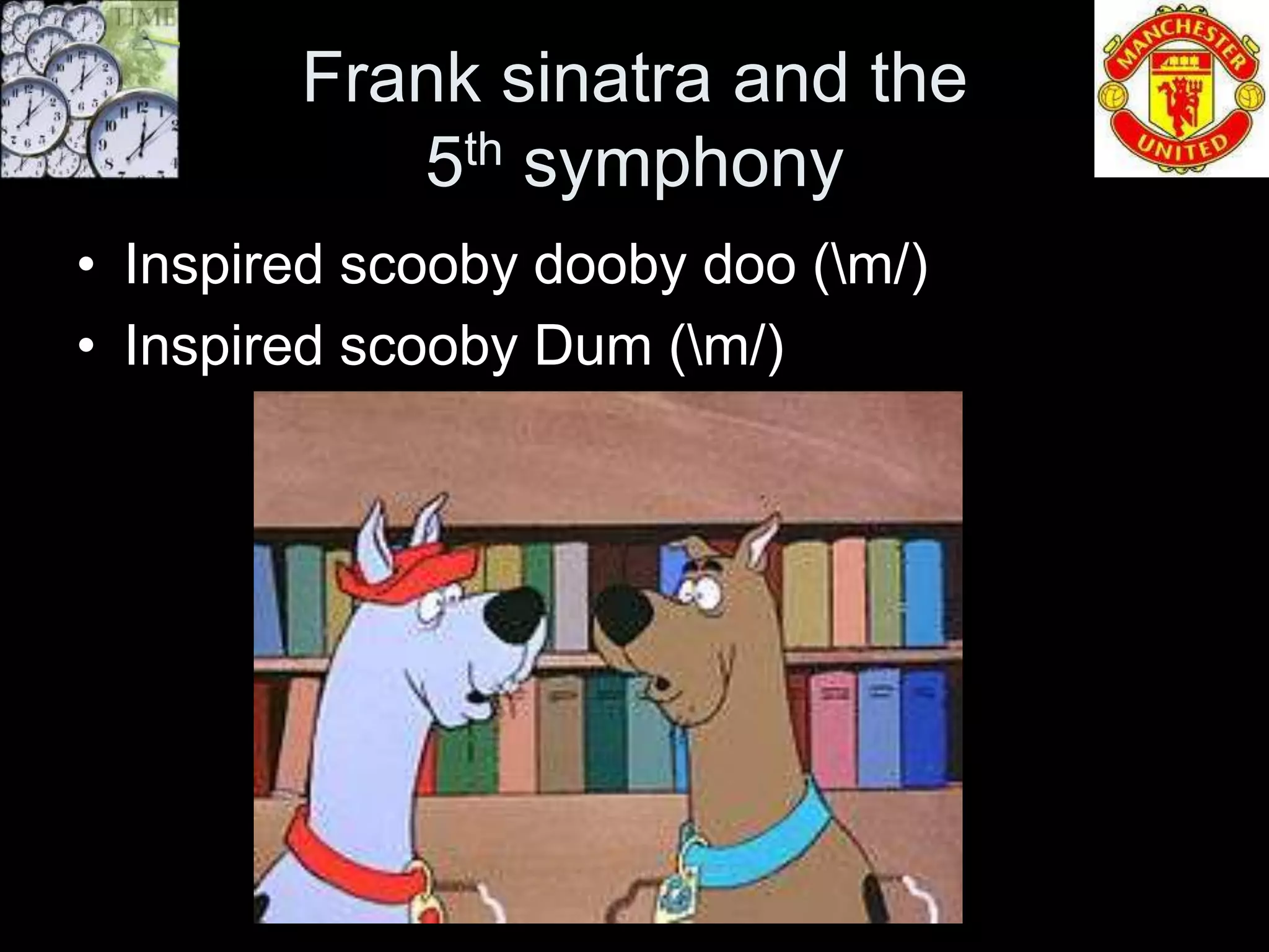 Frank sinatra and the
           5th symphony
• Inspired scooby dooby doo (m/)
• Inspired scooby Dum (m/)
 