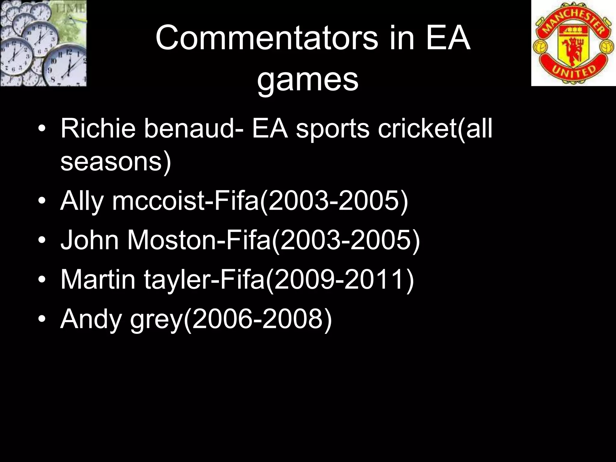 Commentators in EA
             games
• Richie benaud- EA sports cricket(all
  seasons)
• Ally mccoist-Fifa(2003-2005)
• John Moston-Fifa(2003-2005)
• Martin tayler-Fifa(2009-2011)
• Andy grey(2006-2008)
 