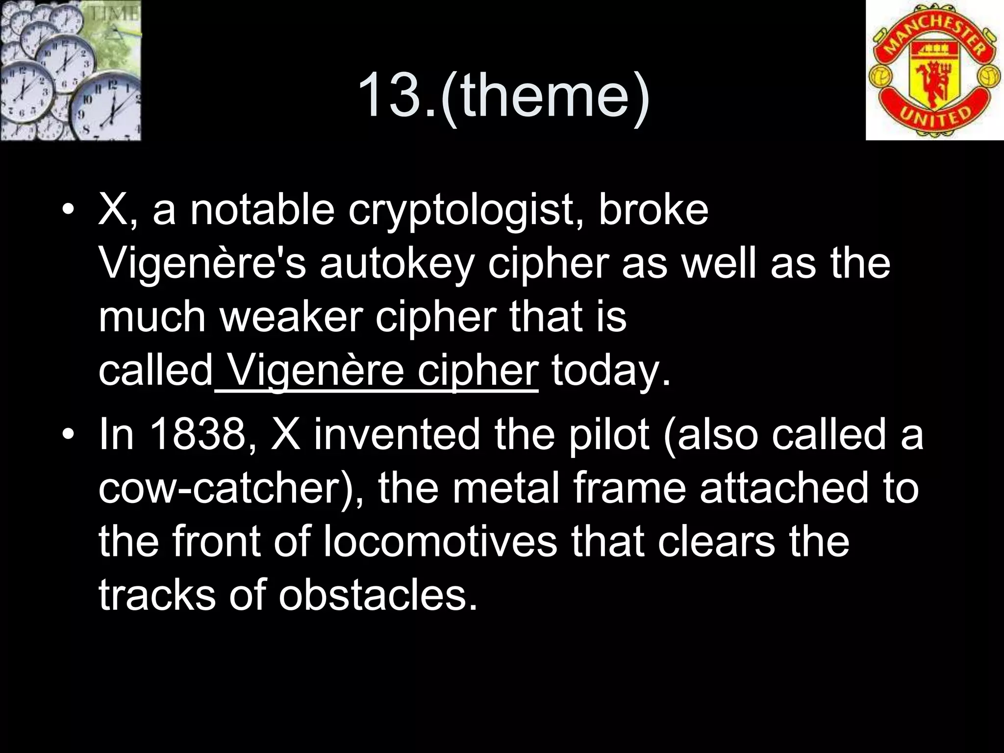 13.(theme)
• X, a notable cryptologist, broke
  Vigenère's autokey cipher as well as the
  much weaker cipher that is
  called Vigenère cipher today.
• In 1838, X invented the pilot (also called a
  cow-catcher), the metal frame attached to
  the front of locomotives that clears the
  tracks of obstacles.
 