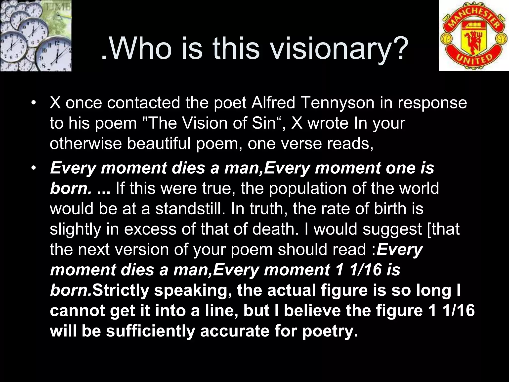 .Who is this visionary?
• X once contacted the poet Alfred Tennyson in response
  to his poem "The Vision of Sin“, X wrote In your
  otherwise beautiful poem, one verse reads,
• Every moment dies a man,Every moment one is
  born. ... If this were true, the population of the world
  would be at a standstill. In truth, the rate of birth is
  slightly in excess of that of death. I would suggest [that
  the next version of your poem should read :Every
  moment dies a man,Every moment 1 1/16 is
  born.Strictly speaking, the actual figure is so long I
  cannot get it into a line, but I believe the figure 1 1/16
  will be sufficiently accurate for poetry.
 