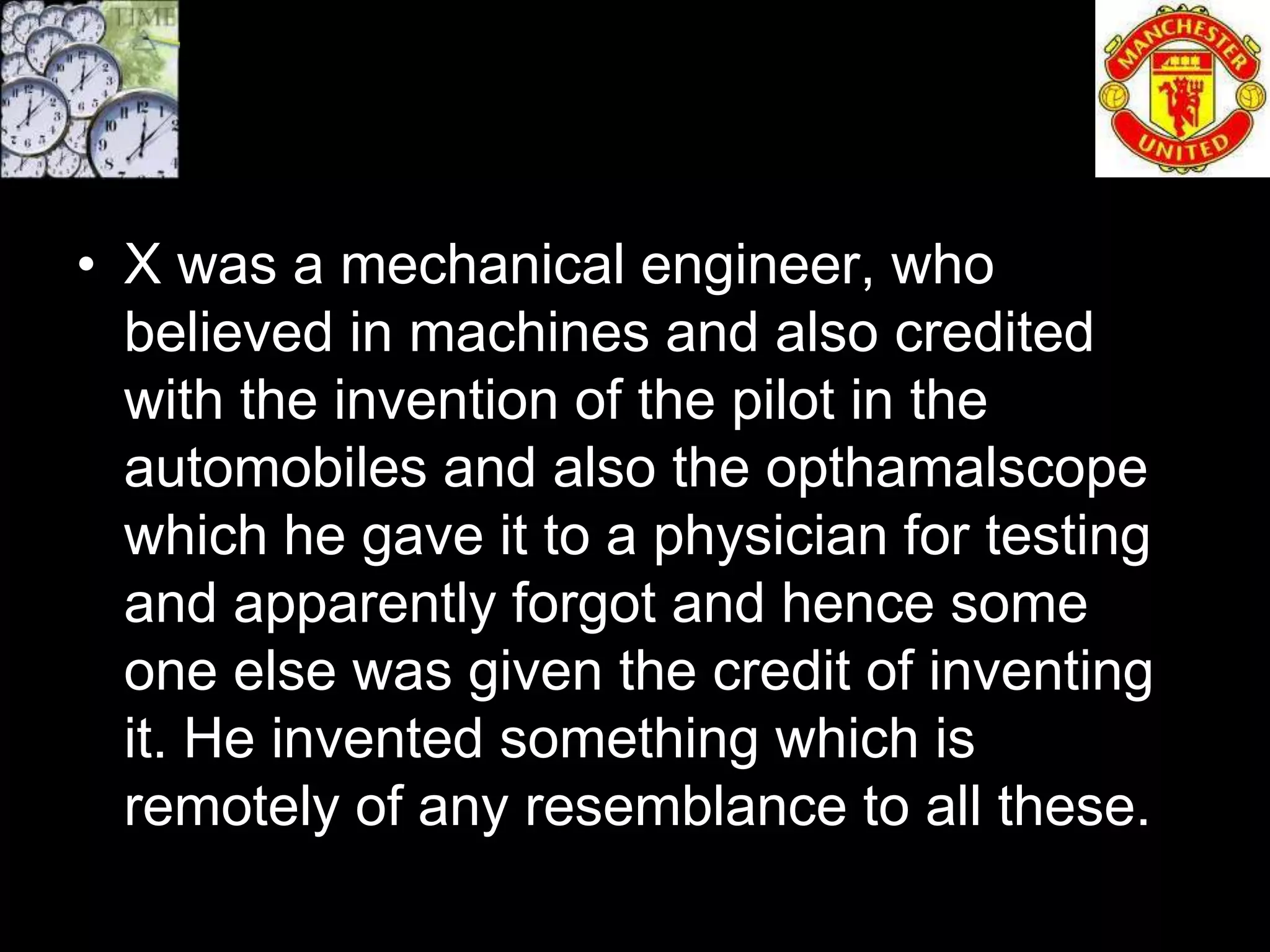 • X was a mechanical engineer, who
  believed in machines and also credited
  with the invention of the pilot in the
  automobiles and also the opthamalscope
  which he gave it to a physician for testing
  and apparently forgot and hence some
  one else was given the credit of inventing
  it. He invented something which is
  remotely of any resemblance to all these.
 