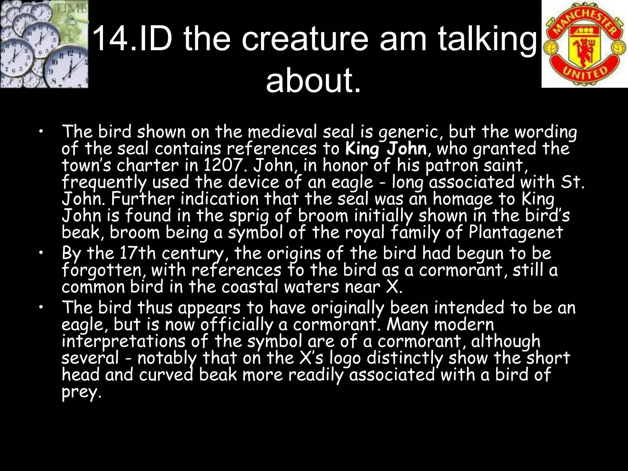 14.ID the creature am talking
                  about.
• The bird shown on the medieval seal is generic, but the wording
  of the seal contains references to King John, who granted the
  town’s charter in 1207. John, in honor of his patron saint,
  frequently used the device of an eagle - long associated with St.
  John. Further indication that the seal was an homage to King
  John is found in the sprig of broom initially shown in the bird’s
  beak, broom being a symbol of the royal family of Plantagenet
• By the 17th century, the origins of the bird had begun to be
  forgotten, with references to the bird as a cormorant, still a
  common bird in the coastal waters near X.
• The bird thus appears to have originally been intended to be an
  eagle, but is now officially a cormorant. Many modern
  interpretations of the symbol are of a cormorant, although
  several - notably that on the X’s logo distinctly show the short
  head and curved beak more readily associated with a bird of
  prey.
 