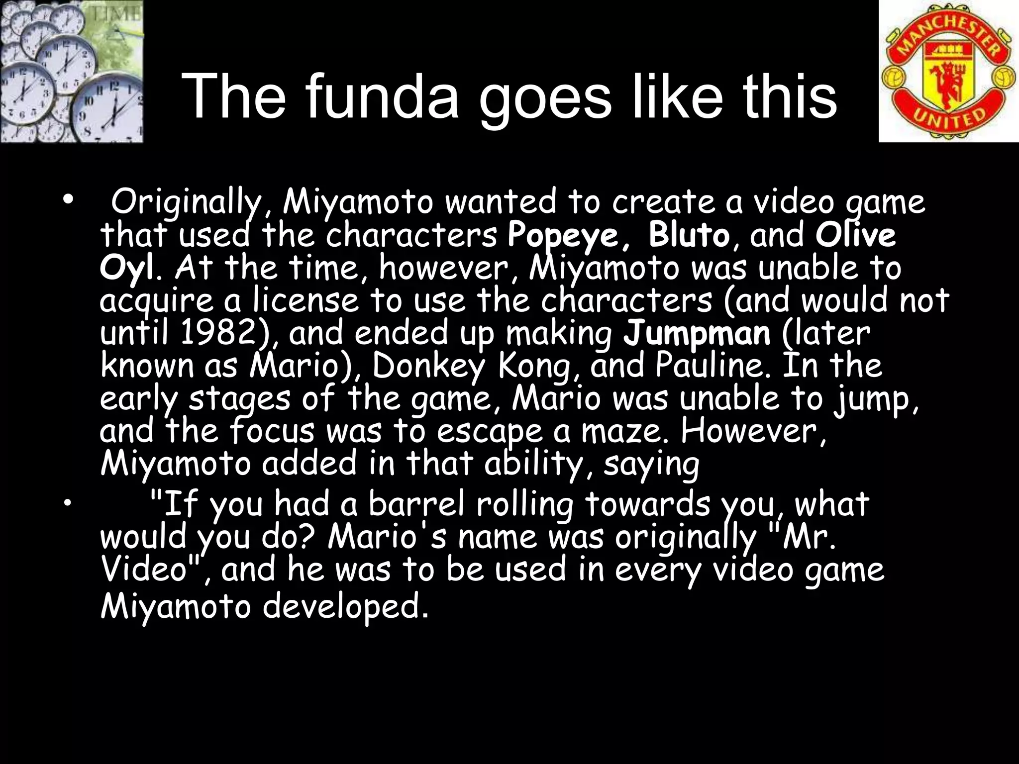 The funda goes like this
• Originally, Miyamoto wanted to create a video game
  that used the characters Popeye, Bluto, and Olive
  Oyl. At the time, however, Miyamoto was unable to
  acquire a license to use the characters (and would not
  until 1982), and ended up making Jumpman (later
  known as Mario), Donkey Kong, and Pauline. In the
  early stages of the game, Mario was unable to jump,
  and the focus was to escape a maze. However,
  Miyamoto added in that ability, saying
•    "If you had a barrel rolling towards you, what
  would you do? Mario's name was originally "Mr.
  Video", and he was to be used in every video game
  Miyamoto developed.
 