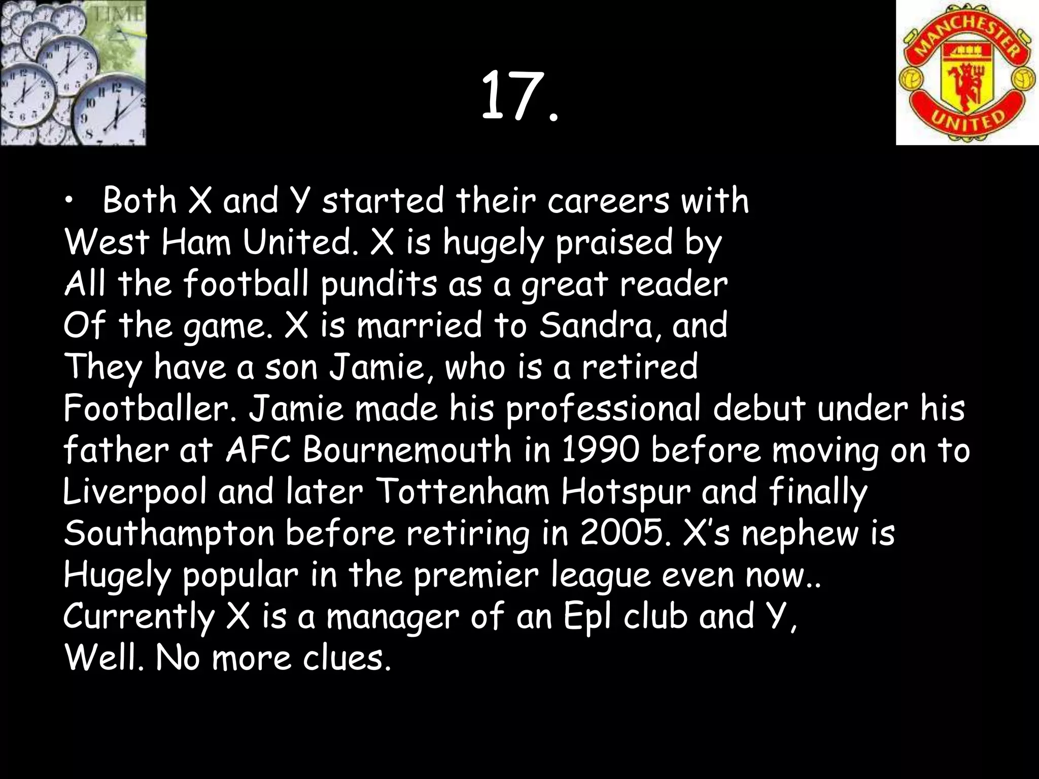 17.
• Both X and Y started their careers with
West Ham United. X is hugely praised by
All the football pundits as a great reader
Of the game. X is married to Sandra, and
They have a son Jamie, who is a retired
Footballer. Jamie made his professional debut under his
father at AFC Bournemouth in 1990 before moving on to
Liverpool and later Tottenham Hotspur and finally
Southampton before retiring in 2005. X’s nephew is
Hugely popular in the premier league even now..
Currently X is a manager of an Epl club and Y,
Well. No more clues.
 