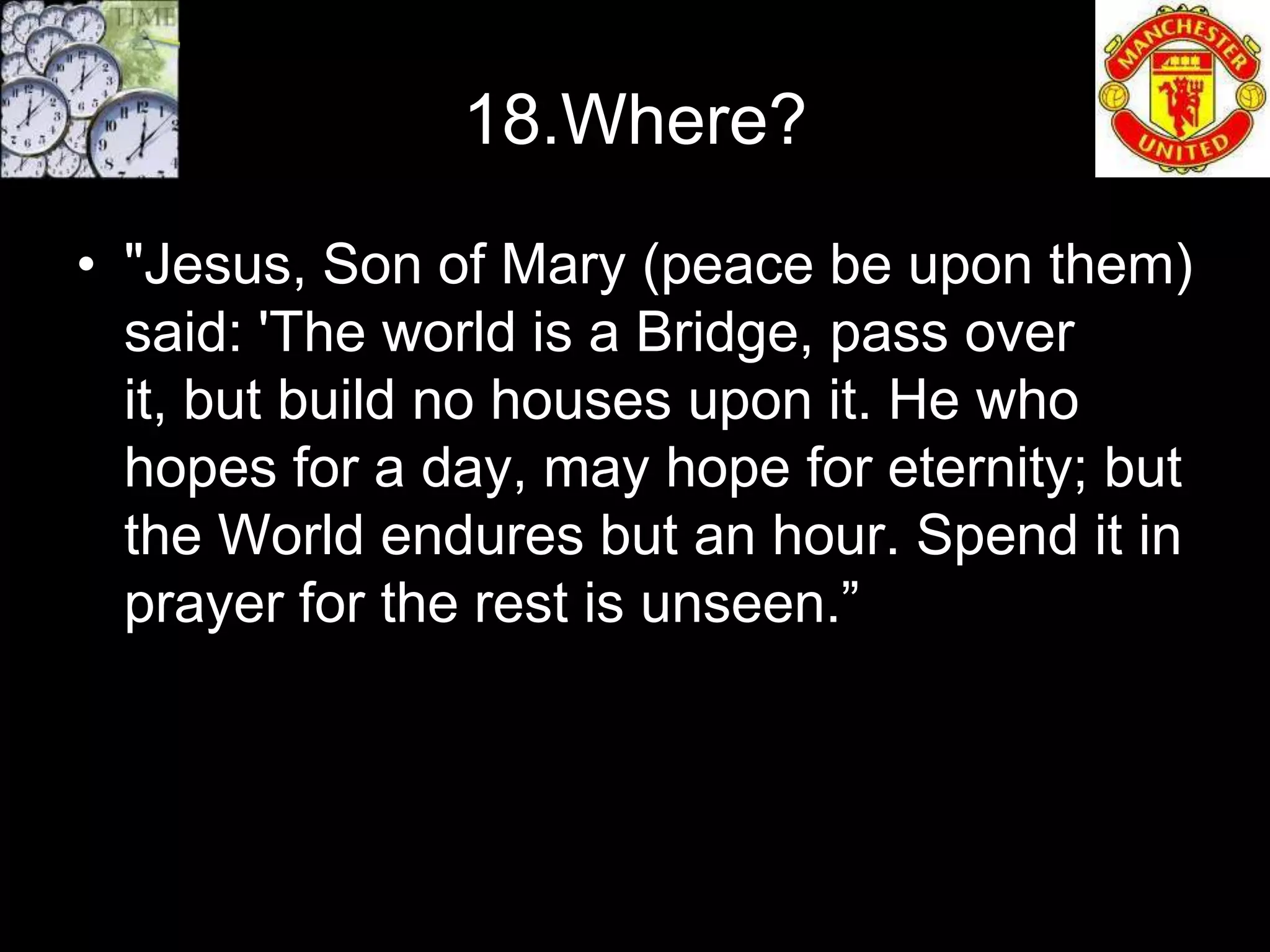 18.Where?
• "Jesus, Son of Mary (peace be upon them)
  said: 'The world is a Bridge, pass over
  it, but build no houses upon it. He who
  hopes for a day, may hope for eternity; but
  the World endures but an hour. Spend it in
  prayer for the rest is unseen.”
 