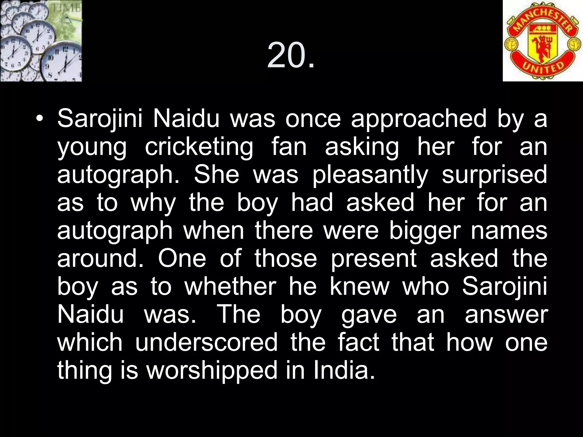 20.
• Sarojini Naidu was once approached by a
  young cricketing fan asking her for an
  autograph. She was pleasantly surprised
  as to why the boy had asked her for an
  autograph when there were bigger names
  around. One of those present asked the
  boy as to whether he knew who Sarojini
  Naidu was. The boy gave an answer
  which underscored the fact that how one
  thing is worshipped in India.
 