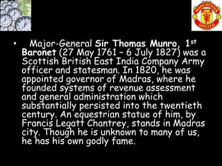 •     Major-General Sir Thomas Munro, 1st
    Baronet (27 May 1761 – 6 July 1827) was a
    Scottish British East India Company Army
    officer and statesman. In 1820, he was
    appointed governor of Madras, where he
    founded systems of revenue assessment
    and general administration which
    substantially persisted into the twentieth
    century. An equestrian statue of him, by
    Francis Legatt Chantrey, stands in Madras
    city. Though he is unknown to many of us,
    he has his own godly fame.
 