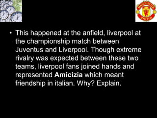 • This happened at the anfield, liverpool at
  the championship match between
  Juventus and Liverpool. Though extreme
  rivalry was expected between these two
  teams, liverpool fans joined hands and
  represented Amicizia which meant
  friendship in italian. Why? Explain.
 