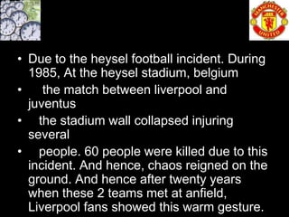 • Due to the heysel football incident. During
  1985, At the heysel stadium, belgium
•    the match between liverpool and
  juventus
• the stadium wall collapsed injuring
  several
• people. 60 people were killed due to this
  incident. And hence, chaos reigned on the
  ground. And hence after twenty years
  when these 2 teams met at anfield,
  Liverpool fans showed this warm gesture.
 