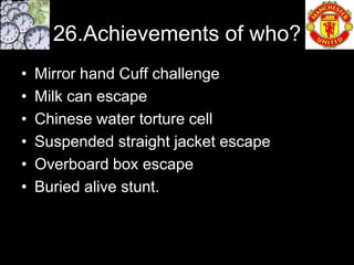 26.Achievements of who?
•   Mirror hand Cuff challenge
•   Milk can escape
•   Chinese water torture cell
•   Suspended straight jacket escape
•   Overboard box escape
•   Buried alive stunt.
 