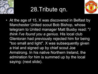 28.Tribute qn.
• At the age of 15, X was discovered in Belfast by
  Manchester United scout Bob Bishop, whose
  telegram to United manager Matt Busby read: "I
  think I've found you a genius. His local club
  Glentoran had previously rejected him for being
  "too small and light". X was subsequently given
  a trial and signed up by chief scout Joe
  Armstrong. In his native Northern Ireland, the
  admiration for him is summed up by the local
  saying: (next slide).
 