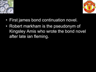 • First james bond continuation novel.
• Robert markham is the pseudonym of
  Kingsley Amis who wrote the bond novel
  after late ian fleming.
 