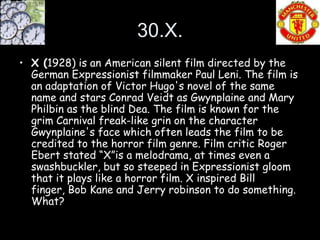 30.X.
• X (1928) is an American silent film directed by the
  German Expressionist filmmaker Paul Leni. The film is
  an adaptation of Victor Hugo's novel of the same
  name and stars Conrad Veidt as Gwynplaine and Mary
  Philbin as the blind Dea. The film is known for the
  grim Carnival freak-like grin on the character
  Gwynplaine's face which often leads the film to be
  credited to the horror film genre. Film critic Roger
  Ebert stated “X”is a melodrama, at times even a
  swashbuckler, but so steeped in Expressionist gloom
  that it plays like a horror film. X inspired Bill
  finger, Bob Kane and Jerry robinson to do something.
  What?
 
