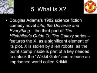 5. What is X?
• Douglas Adams's 1982 science fiction
  comedy novel Life, the Universe and
  Everything – the third part of The
  Hitchhiker's Guide To The Galaxy series –
  features the X, as a significant element of
  its plot. X is stolen by alien robots, as the
  burnt stump inside is part of a key needed
  to unlock the "Wikkit Gate" and release an
  imprisoned world called Krikkit.
 