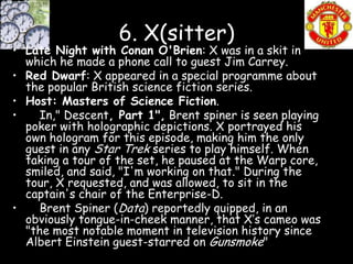 6. X(sitter)
• Late Night with Conan O'Brien: X was in a skit in
  which he made a phone call to guest Jim Carrey.
• Red Dwarf: X appeared in a special programme about
  the popular British science fiction series.
• Host: Masters of Science Fiction.
•    In," Descent, Part 1", Brent spiner is seen playing
  poker with holographic depictions. X portrayed his
  own hologram for this episode, making him the only
  guest in any Star Trek series to play himself. When
  taking a tour of the set, he paused at the Warp core,
  smiled, and said, "I'm working on that." During the
  tour, X requested, and was allowed, to sit in the
  captain's chair of the Enterprise-D.
•    Brent Spiner (Data) reportedly quipped, in an
  obviously tongue-in-cheek manner, that X’s cameo was
  "the most notable moment in television history since
  Albert Einstein guest-starred on Gunsmoke"
 