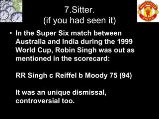 7.Sitter.
         (if you had seen it)
• In the Super Six match between
  Australia and India during the 1999
  World Cup, Robin Singh was out as
  mentioned in the scorecard:

 RR Singh c Reiffel b Moody 75 (94)

 It was an unique dismissal,
 controversial too.
 