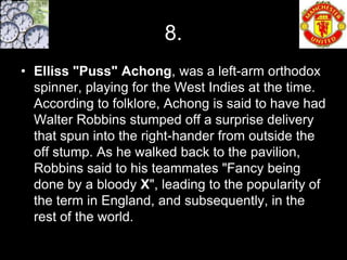 8.
• Elliss "Puss" Achong, was a left-arm orthodox
  spinner, playing for the West Indies at the time.
  According to folklore, Achong is said to have had
  Walter Robbins stumped off a surprise delivery
  that spun into the right-hander from outside the
  off stump. As he walked back to the pavilion,
  Robbins said to his teammates "Fancy being
  done by a bloody X", leading to the popularity of
  the term in England, and subsequently, in the
  rest of the world.
 