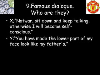 9.Famous dialogue.
           Who are they?
• X;“Natwar, sit down and keep talking,
  otherwise I will become self-
  conscious.”
• Y:“You have made the lower part of my
  face look like my father's.”
 