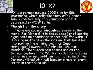 10. X?
•   X is a german movie,a 2003 film by Sönk
  Wortmann, which tells the story of a German
  family (particularly of a young boy and his
  depressed ex-POW father).
• The gist of the story:
•    There are several miraculous events in the
  movie. For Richard, it is the sudden joy of scoring
  a goal with an abandoned soccer ball. For Rahn, it
  is seeing Matthias on the sideline that spurs him
  into scoring the winning goal. For Sepp
  Herberger, however, the miracles are more
  mundane. The sudden rain occurs and as the
  German captain Fritz Walter tended to perform
  better in stormy conditions, but not so much the
  Germans fitted with Adi Dassler's revolutionary
  screw-in football studs.”
 