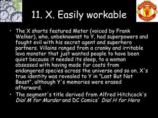 11. X. Easily workable
• The X shorts featured Meter (voiced by Frank
  Welker), who, unbeknownst to Y, had superpowers and
  fought evil with his secret agent and superhero
  partners. Villains ranged from a cranky and irritable
  lava monster that just wanted people to have been
  quiet because it needed its sleep, to a woman
  obsessed with having made fur coats from
  endangered species across the universe and so on. X's
  true identity was revealed to Y in "Last But Not
  Beast", although Y's memories were erased
  afterward.
• The segment's title derived from Alfred Hitchcock's
  Dial M for Murder and DC Comics' Dial H for Hero
 