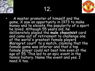 12.
•     A master promoter of himself and the
    game, X saw an opportunity in 1973 to make
    money and to elevate the popularity of a sport
    he loved. Although 55 years old, he
    deliberately played the male chauvinist card
    and came out of retirement to challenge one
    of the world's greatest female players
    Maragret court to a match, claiming that the
    female game was inferior and that a top
    female player could not beat him even at the
    age of 55. This led to an epic event in the
    tennis history. Name the event and yes. I
    need X too.
 