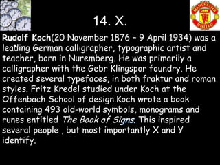 14. X.
Rudolf Koch(20 November 1876 – 9 April 1934) was a
   •
leading German calligrapher, typographic artist and
teacher, born in Nuremberg. He was primarily a
calligrapher with the Gebr Klingspor foundry. He
created several typefaces, in both fraktur and roman
styles. Fritz Kredel studied under Koch at the
Offenbach School of design.Koch wrote a book
containing 493 old-world symbols, monograms and
runes entitled The Book of Signs. This inspired
several people , but most importantly X and Y
identify.
 