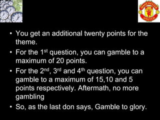 • You get an additional twenty points for the
  theme.
• For the 1st question, you can gamble to a
  maximum of 20 points.
• For the 2nd, 3rd and 4th question, you can
  gamble to a maximum of 15,10 and 5
  points respectively. Aftermath, no more
  gambling
• So, as the last don says, Gamble to glory.
 