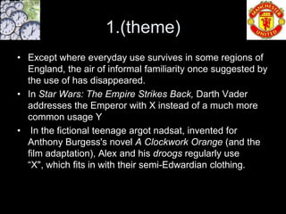 1.(theme)
• Except where everyday use survives in some regions of
  England, the air of informal familiarity once suggested by
  the use of has disappeared.
• In Star Wars: The Empire Strikes Back, Darth Vader
  addresses the Emperor with X instead of a much more
  common usage Y
• In the fictional teenage argot nadsat, invented for
  Anthony Burgess's novel A Clockwork Orange (and the
  film adaptation), Alex and his droogs regularly use
  “X", which fits in with their semi-Edwardian clothing.
 