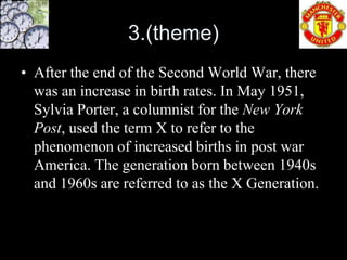 3.(theme)
• After the end of the Second World War, there
  was an increase in birth rates. In May 1951,
  Sylvia Porter, a columnist for the New York
  Post, used the term X to refer to the
  phenomenon of increased births in post war
  America. The generation born between 1940s
  and 1960s are referred to as the X Generation.
 