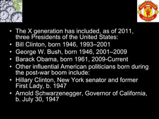 • The X generation has included, as of 2011,
  three Presidents of the United States:
• Bill Clinton, born 1946, 1993–2001
• George W. Bush, born 1946, 2001–2009
• Barack Obama, born 1961, 2009-Current
• Other influential American politicians born during
  the post-war boom include:
• Hillary Clinton, New York senator and former
  First Lady, b. 1947
• Arnold Schwarzenegger, Governor of California,
  b. July 30, 1947
 