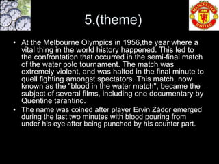 5.(theme)
• At the Melbourne Olympics in 1956,the year where a
  vital thing in the world history happened. This led to
  the confrontation that occurred in the semi-final match
  of the water polo tournament. The match was
  extremely violent, and was halted in the final minute to
  quell fighting amongst spectators. This match, now
  known as the "blood in the water match", became the
  subject of several films, including one documentary by
  Quentine tarantino.
• The name was coined after player Ervin Zádor emerged
  during the last two minutes with blood pouring from
  under his eye after being punched by his counter part.
 